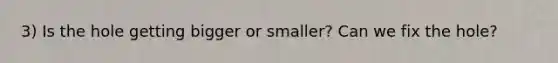 3) Is the hole getting bigger or smaller? Can we fix the hole?