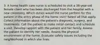 3. A home health care nurse is scheduled to visit a 38-year-old female client who has been discharged from the hospital with a new colostomy. Which duties would the nurse perform for this patient in the entry phase of the home visit? Select all that apply. Collect information about the patient's diagnosis, surgery, and treatments. Call the patient to make initial contact and schedule a visit. Develop rapport with the patient and her family. Assess the patient to identify her needs. Assess the physical environment of the home. Evaluate safety issues including the neighborhood in which she lives.