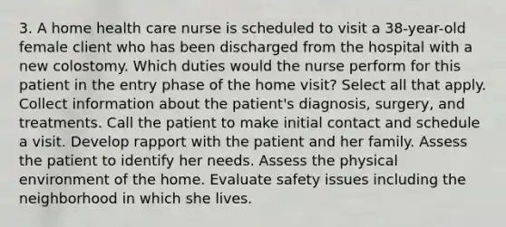 3. A home health care nurse is scheduled to visit a 38-year-old female client who has been discharged from the hospital with a new colostomy. Which duties would the nurse perform for this patient in the entry phase of the home visit? Select all that apply. Collect information about the patient's diagnosis, surgery, and treatments. Call the patient to make initial contact and schedule a visit. Develop rapport with the patient and her family. Assess the patient to identify her needs. Assess the physical environment of the home. Evaluate safety issues including the neighborhood in which she lives.