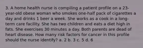 3. A home health nurse is compiling a patient profile on a 23-year-old obese woman who smokes one-half pack of cigarettes a day and drinks 1 beer a week. She works as a cook in a long-term care facility. She has two children and eats a diet high in fats. She exercises 30 minutes a day. Both parents are dead of heart disease. How many risk factors for cancer in this profile should the nurse identify? a. 2 b. 3 c. 5 d. 6