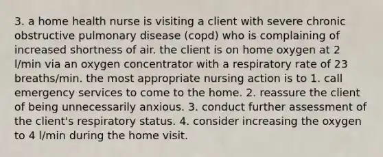 3. a home health nurse is visiting a client with severe chronic obstructive pulmonary disease (copd) who is complaining of increased shortness of air. the client is on home oxygen at 2 l/min via an oxygen concentrator with a respiratory rate of 23 breaths/min. the most appropriate nursing action is to 1. call emergency services to come to the home. 2. reassure the client of being unnecessarily anxious. 3. conduct further assessment of the client's respiratory status. 4. consider increasing the oxygen to 4 l/min during the home visit.