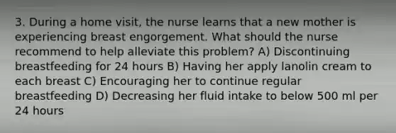 3. During a home visit, the nurse learns that a new mother is experiencing breast engorgement. What should the nurse recommend to help alleviate this problem? A) Discontinuing breastfeeding for 24 hours B) Having her apply lanolin cream to each breast C) Encouraging her to continue regular breastfeeding D) Decreasing her fluid intake to below 500 ml per 24 hours