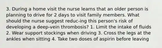 3. During a home visit the nurse learns that an older person is planning to drive for 2 days to visit family members. What should the nurse suggest reduc-ing this person's risk of developing a deep-vein thrombosis? 1. Limit the intake of fluids 2. Wear support stockings when driving 3. Cross the legs at the ankles when sitting 4. Take two doses of aspirin before leaving