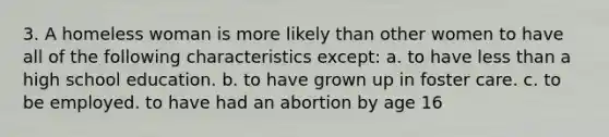 3. A homeless woman is more likely than other women to have all of the following characteristics except: a. to have less than a high school education. b. to have grown up in foster care. c. to be employed. to have had an abortion by age 16