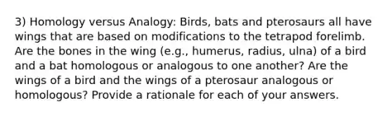 3) Homology versus Analogy: Birds, bats and pterosaurs all have wings that are based on modifications to the tetrapod forelimb. Are the bones in the wing (e.g., humerus, radius, ulna) of a bird and a bat homologous or analogous to one another? Are the wings of a bird and the wings of a pterosaur analogous or homologous? Provide a rationale for each of your answers.