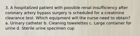 3. A hospitalized patient with possible renal insufficiency after coronary artery bypass surgery is scheduled for a creatinine clearance test. Which equipment will the nurse need to obtain? a. Urinary catheter b. Cleaning towelettes c. Large container for urine d. Sterile urine specimen cup