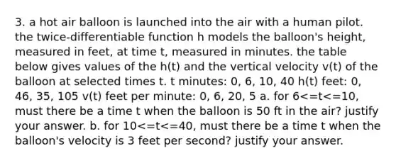 3. a hot air balloon is launched into the air with a human pilot. the twice-differentiable function h models the balloon's height, measured in feet, at time t, measured in minutes. the table below gives values of the h(t) and the vertical velocity v(t) of the balloon at selected times t. t minutes: 0, 6, 10, 40 h(t) feet: 0, 46, 35, 105 v(t) feet per minute: 0, 6, 20, 5 a. for 6<=t<=10, must there be a time t when the balloon is 50 ft in the air? justify your answer. b. for 10<=t<=40, must there be a time t when the balloon's velocity is 3 feet per second? justify your answer.