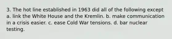 3. The hot line established in 1963 did all of the following except a. link the White House and the Kremlin. b. make communication in a crisis easier. c. ease Cold War tensions. d. bar nuclear testing.