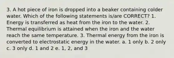 3. A hot piece of iron is dropped into a beaker containing colder water. Which of the following statements is/are CORRECT? 1. Energy is transferred as heat from the iron to the water. 2. Thermal equilibrium is attained when the iron and the water reach the same temperature. 3. Thermal energy from the iron is converted to electrostatic energy in the water. a. 1 only b. 2 only c. 3 only d. 1 and 2 e. 1, 2, and 3