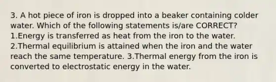 3. A hot piece of iron is dropped into a beaker containing colder water. Which of the following statements is/are CORRECT? 1.Energy is transferred as heat from the iron to the water. 2.Thermal equilibrium is attained when the iron and the water reach the same temperature. 3.Thermal energy from the iron is converted to electrostatic energy in the water.