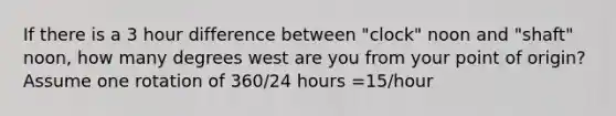 If there is a 3 hour difference between "clock" noon and "shaft" noon, how many degrees west are you from your point of origin? Assume one rotation of 360/24 hours =15/hour