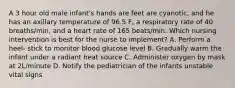 A 3 hour old male infant's hands are feet are cyanotic, and he has an axillary temperature of 96.5 F, a respiratory rate of 40 breaths/min, and a heart rate of 165 beats/min. Which nursing intervention is best for the nurse to implement? A. Perform a heel- stick to monitor blood glucose level B. Gradually warm the infant under a radiant heat source C. Administer oxygen by mask at 2L/minute D. Notify the pediatrician of the infants unstable vital signs