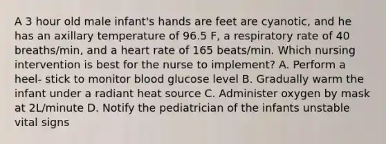 A 3 hour old male infant's hands are feet are cyanotic, and he has an axillary temperature of 96.5 F, a respiratory rate of 40 breaths/min, and a heart rate of 165 beats/min. Which nursing intervention is best for the nurse to implement? A. Perform a heel- stick to monitor blood glucose level B. Gradually warm the infant under a radiant heat source C. Administer oxygen by mask at 2L/minute D. Notify the pediatrician of the infants unstable vital signs