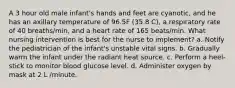 A 3 hour old male infant's hands and feet are cyanotic, and he has an axillary temperature of 96.5F (35.8 C), a respiratory rate of 40 breaths/min, and a heart rate of 165 beats/min. What nursing intervention is best for the nurse to implement? a. Notify the pediatrician of the infant's unstable vital signs. b. Gradually warm the infant under the radiant heat source. c. Perform a heel-stick to monitor blood glucose level. d. Administer oxygen by mask at 2 L /minute.