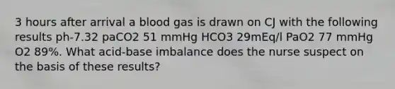 3 hours after arrival a blood gas is drawn on CJ with the following results ph-7.32 paCO2 51 mmHg HCO3 29mEq/l PaO2 77 mmHg O2 89%. What acid-base imbalance does the nurse suspect on the basis of these results?