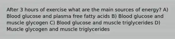 After 3 hours of exercise what are the main sources of energy? A) Blood glucose and plasma free fatty acids B) Blood glucose and muscle glycogen C) Blood glucose and muscle triglycerides D) Muscle glycogen and muscle triglycerides