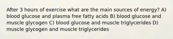 After 3 hours of exercise what are the main sources of energy? A) blood glucose and plasma free fatty acids B) blood glucose and muscle glycogen C) blood glucose and muscle triglycerides D) muscle glycogen and muscle triglycerides