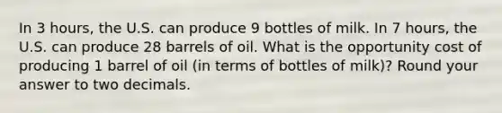 In 3 hours, the U.S. can produce 9 bottles of milk. In 7 hours, the U.S. can produce 28 barrels of oil. What is the opportunity cost of producing 1 barrel of oil (in terms of bottles of milk)? Round your answer to two decimals.