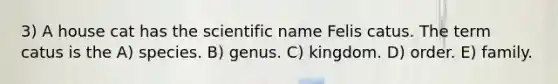 3) A house cat has the scientific name Felis catus. The term catus is the A) species. B) genus. C) kingdom. D) order. E) family.