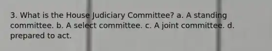 3. What is the House Judiciary Committee? a. A standing committee. b. A select committee. c. A joint committee. d. prepared to act.