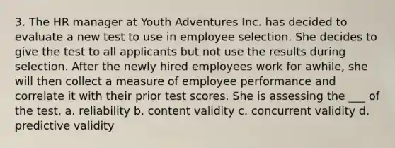 3. The HR manager at Youth Adventures Inc. has decided to evaluate a new test to use in employee selection. She decides to give the test to all applicants but not use the results during selection. After the newly hired employees work for awhile, she will then collect a measure of employee performance and correlate it with their prior test scores. She is assessing the ___ of the test. a. reliability b. content validity c. concurrent validity d. predictive validity