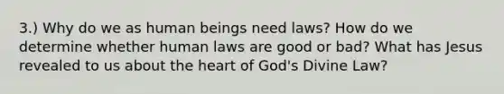 3.) Why do we as human beings need laws? How do we determine whether human laws are good or bad? What has Jesus revealed to us about the heart of God's Divine Law?