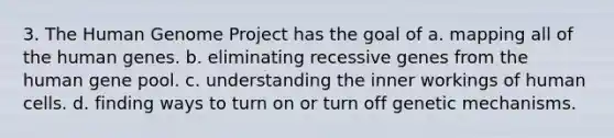 3. The Human Genome Project has the goal of a. mapping all of the human genes. b. eliminating recessive genes from the human gene pool. c. understanding the inner workings of human cells. d. finding ways to turn on or turn off genetic mechanisms.