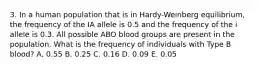 3. In a human population that is in Hardy-Weinberg equilibrium, the frequency of the IA allele is 0.5 and the frequency of the i allele is 0.3. All possible ABO blood groups are present in the population. What is the frequency of individuals with Type B blood? A. 0.55 B. 0.25 C. 0.16 D. 0.09 E. 0.05