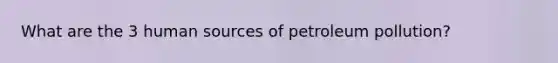 What are the 3 human sources of petroleum pollution?