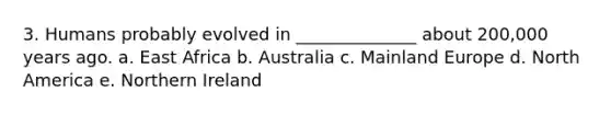 3. Humans probably evolved in ______________ about 200,000 years ago. a. East Africa b. Australia c. Mainland Europe d. North America e. Northern Ireland