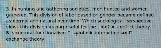 3. In hunting and gathering societies, men hunted and women gathered. This division of labor based on gender became defined as normal and natural over time. Which sociological perspective views this division as purposeful for the time? A. conflict theory B. structural functionalism C. symbolic interactionism D. exchange theory