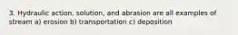 3. Hydraulic action, solution, and abrasion are all examples of stream a) erosion b) transportation c) deposition