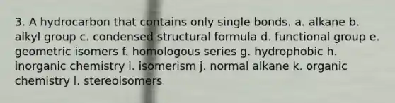 3. A hydrocarbon that contains only single bonds. a. alkane b. alkyl group c. condensed structural formula d. functional group e. geometric isomers f. homologous series g. hydrophobic h. inorganic chemistry i. isomerism j. normal alkane k. organic chemistry l. stereoisomers