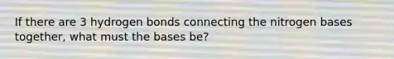 If there are 3 hydrogen bonds connecting the nitrogen bases together, what must the bases be?