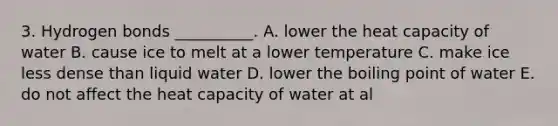 3. Hydrogen bonds __________. A. lower the heat capacity of water B. cause ice to melt at a lower temperature C. make ice less dense than liquid water D. lower the boiling point of water E. do not affect the heat capacity of water at al