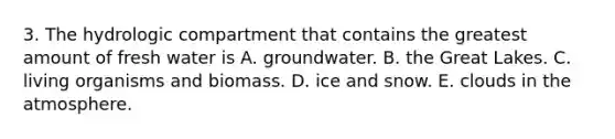 3. The hydrologic compartment that contains the greatest amount of fresh water is A. groundwater. B. the Great Lakes. C. living organisms and biomass. D. ice and snow. E. clouds in the atmosphere.