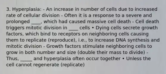 3. Hyperplasia: - An increase in number of cells due to increased rate of cellular division - Often it is a response to a severe and prolonged ____, which had caused massive cell death - Cell death triggers mitotic division in ____ cells • Dying cells secrete growth factors, which bind to receptors on neighboring cells causing them to replicate (reproduce), i.e., to increase DNA synthesis and mitotic division - Growth factors stimulate neighboring cells to grow in both number and size (double their mass to divide) - Thus, _____ and hyperplasia often occur together • Unless the cell cannot regenerate (replicate)