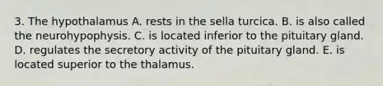 3. The hypothalamus A. rests in the sella turcica. B. is also called the neurohypophysis. C. is located inferior to the pituitary gland. D. regulates the secretory activity of the pituitary gland. E. is located superior to the thalamus.