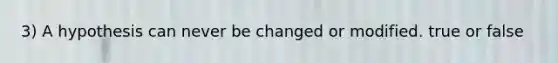 3) A hypothesis can never be changed or modified. true or false