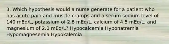 3. Which hypothesis would a nurse generate for a patient who has acute pain and muscle cramps and a serum sodium level of 140 mEq/L, potassium of 2.8 mEq/L, calcium of 4.5 mEq/L, and magnesium of 2.0 mEq/L? Hypocalcemia Hyponatremia Hypomagnesemia Hypokalemia