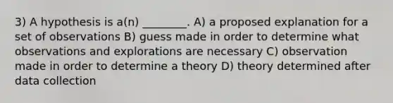 3) A hypothesis is a(n) ________. A) a proposed explanation for a set of observations B) guess made in order to determine what observations and explorations are necessary C) observation made in order to determine a theory D) theory determined after data collection