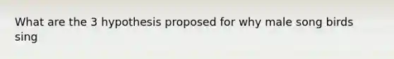 What are the 3 hypothesis proposed for why male song birds sing