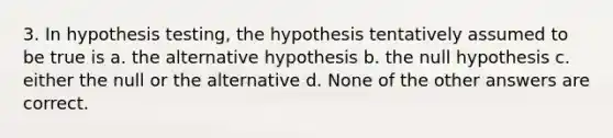 3. In hypothesis testing, the hypothesis tentatively assumed to be true is a. the alternative hypothesis b. the null hypothesis c. either the null or the alternative d. None of the other answers are correct.