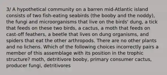 3/ A hypothetical community on a barren mid-Atlantic island consists of two fish-eating seabirds (the booby and the noddy), the fungi and microorganisms that live on the birds' dung, a tick that feeds on these two birds, a cactus, a moth that feeds on cast-off feathers, a beetle that lives on dung organisms, and spiders that eat the other arthropods. There are no other plants and no lichens. Which of the following choices incorrectly pairs a member of this assemblage with its position in the trophic structure? moth, detritivore booby, primary consumer cactus, producer fungi, detritivores