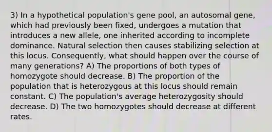 3) In a hypothetical population's gene pool, an autosomal gene, which had previously been fixed, undergoes a mutation that introduces a new allele, one inherited according to incomplete dominance. Natural selection then causes stabilizing selection at this locus. Consequently, what should happen over the course of many generations? A) The proportions of both types of homozygote should decrease. B) The proportion of the population that is heterozygous at this locus should remain constant. C) The population's average heterozygosity should decrease. D) The two homozygotes should decrease at different rates.