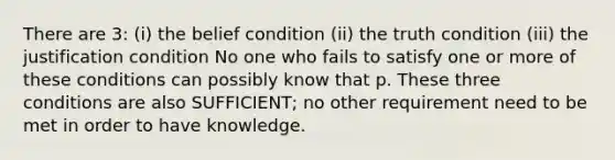 There are 3: (i) the belief condition (ii) the truth condition (iii) the justification condition No one who fails to satisfy one or more of these conditions can possibly know that p. These three conditions are also SUFFICIENT; no other requirement need to be met in order to have knowledge.