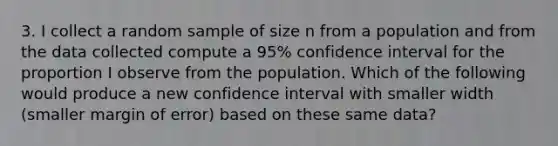 3. I collect a random sample of size n from a population and from the data collected compute a 95% confidence interval for the proportion I observe from the population. Which of the following would produce a new confidence interval with smaller width (smaller margin of error) based on these same data?