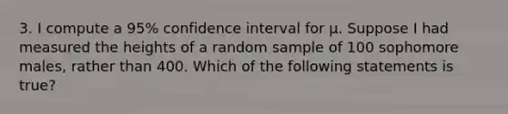 3. I compute a 95% confidence interval for µ. Suppose I had measured the heights of a random sample of 100 sophomore males, rather than 400. Which of the following statements is true?