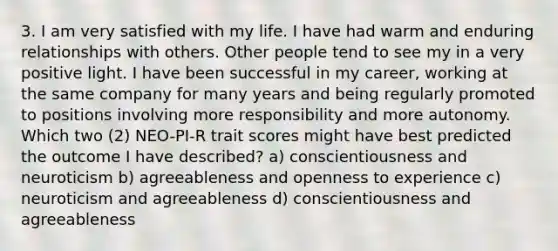 3. I am very satisfied with my life. I have had warm and enduring relationships with others. Other people tend to see my in a very positive light. I have been successful in my career, working at the same company for many years and being regularly promoted to positions involving more responsibility and more autonomy. Which two (2) NEO-PI-R trait scores might have best predicted the outcome I have described? a) conscientiousness and neuroticism b) agreeableness and openness to experience c) neuroticism and agreeableness d) conscientiousness and agreeableness