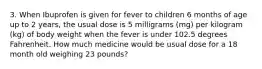 3. When Ibuprofen is given for fever to children 6 months of age up to 2 years, the usual dose is 5 milligrams (mg) per kilogram (kg) of body weight when the fever is under 102.5 degrees Fahrenheit. How much medicine would be usual dose for a 18 month old weighing 23 pounds?